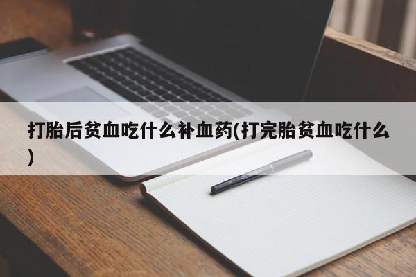 意外怀孕怎么买流产药打胎后贫血吃什么补血药(打完胎贫血吃什么)
