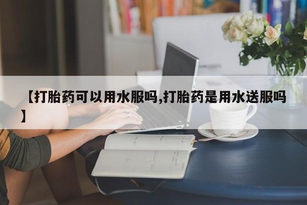 意外怀孕怎么买流产药【打胎药可以用水服吗,打胎药是用水送服吗】