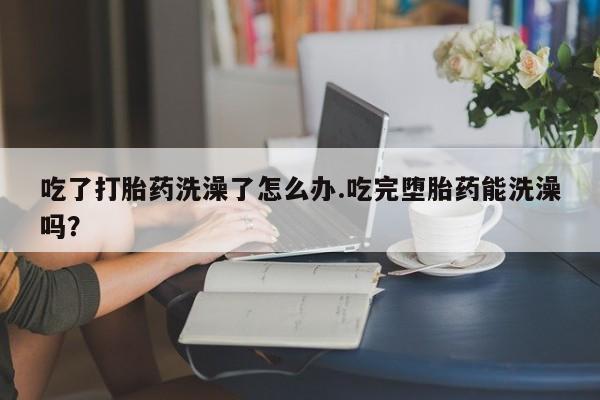 意外怀孕怎么买流产药吃了打胎药洗澡了怎么办.吃完堕胎药能洗澡吗？