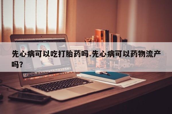 意外怀孕怎么买流产药先心病可以吃打胎药吗.先心病可以药物流产吗？