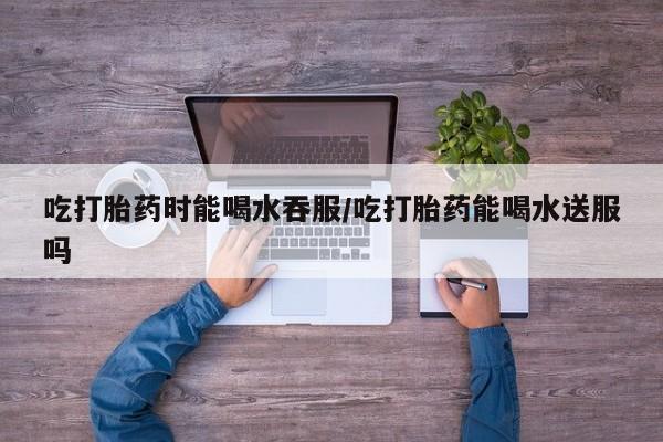 意外怀孕怎么买流产药吃打胎药时能喝水吞服/吃打胎药能喝水送服吗