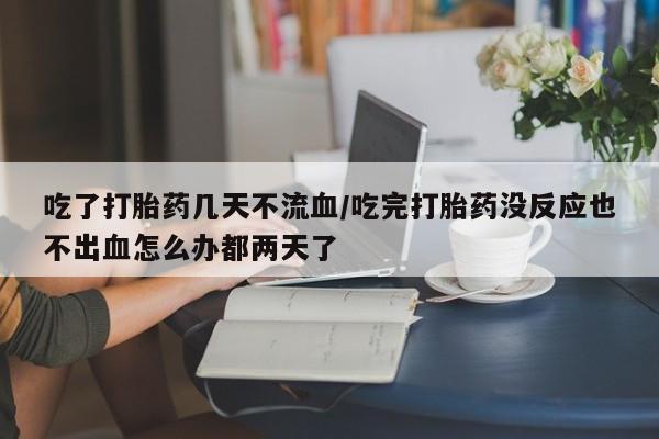 意外怀孕怎么买流产药吃了打胎药几天不流血/吃完打胎药没反应也不出血怎么办都两天了
