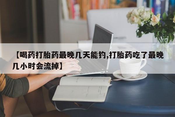 意外怀孕怎么买流产药【喝药打胎药最晚几天能钓,打胎药吃了最晚几小时会流掉】