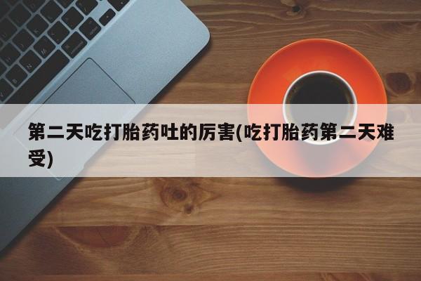 意外怀孕怎么买流产药第二天吃打胎药吐的厉害(吃打胎药第二天难受)