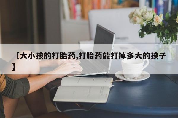 意外怀孕怎么买流产药【大小孩的打胎药,打胎药能打掉多大的孩子】