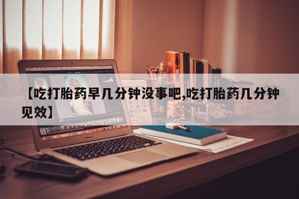 意外怀孕怎么买流产药【吃打胎药早几分钟没事吧,吃打胎药几分钟见效】
