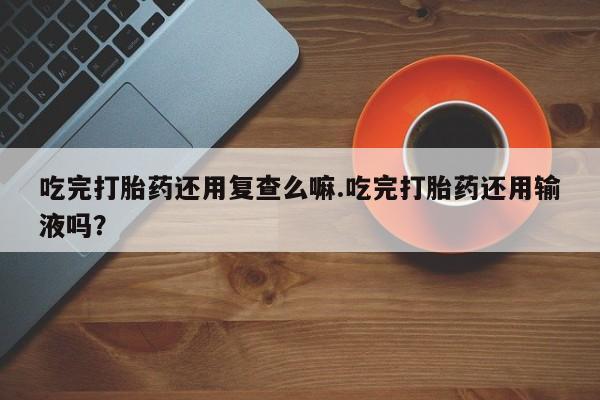 意外怀孕怎么买流产药吃完打胎药还用复查么嘛.吃完打胎药还用输液吗？