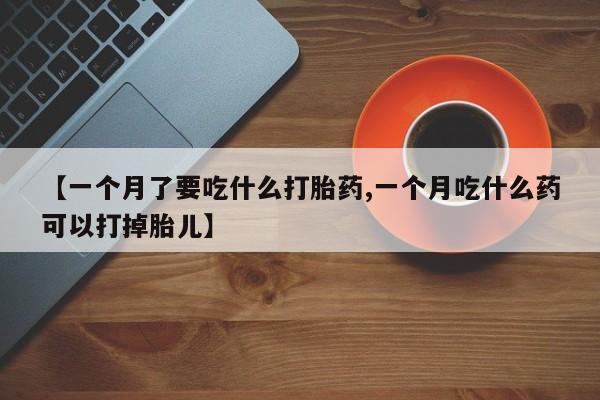 意外怀孕怎么买流产药【一个月了要吃什么打胎药,一个月吃什么药可以打掉胎儿】