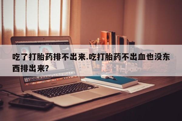 意外怀孕怎么买流产药吃了打胎药排不出来.吃打胎药不出血也没东西排出来？