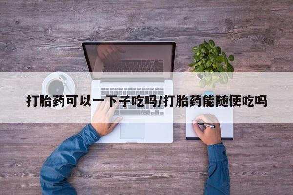 意外怀孕怎么买流产药打胎药可以一下子吃吗/打胎药能随便吃吗
