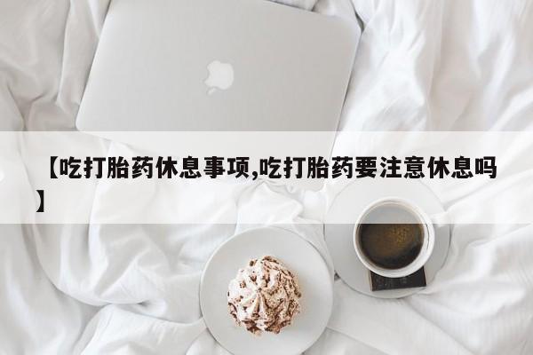 意外怀孕怎么买流产药【吃打胎药休息事项,吃打胎药要注意休息吗】