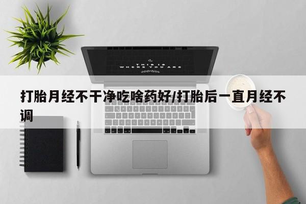 意外怀孕怎么买流产药打胎月经不干净吃啥药好/打胎后一直月经不调