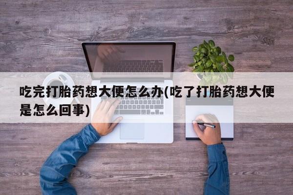 意外怀孕怎么买流产药吃完打胎药想大便怎么办(吃了打胎药想大便是怎么回事)