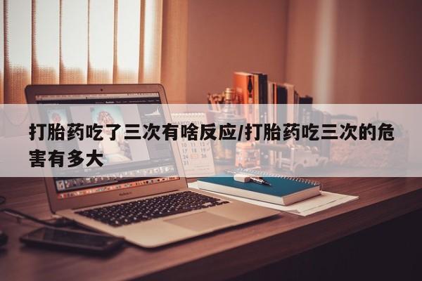 意外怀孕怎么买流产药打胎药吃了三次有啥反应/打胎药吃三次的危害有多大