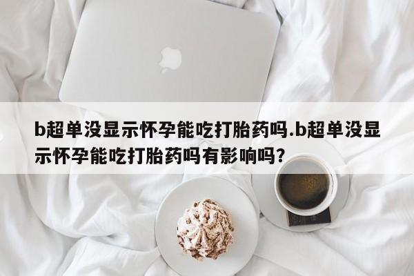 意外怀孕怎么买流产药b超单没显示怀孕能吃打胎药吗.b超单没显示怀孕能吃打胎药吗有影响吗？