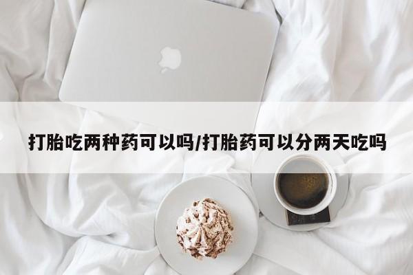 意外怀孕怎么买流产药打胎吃两种药可以吗/打胎药可以分两天吃吗