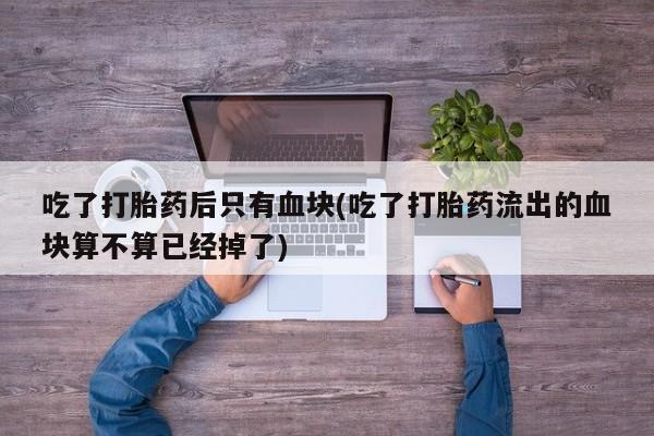 意外怀孕怎么买流产药吃了打胎药后只有血块(吃了打胎药流出的血块算不算已经掉了)