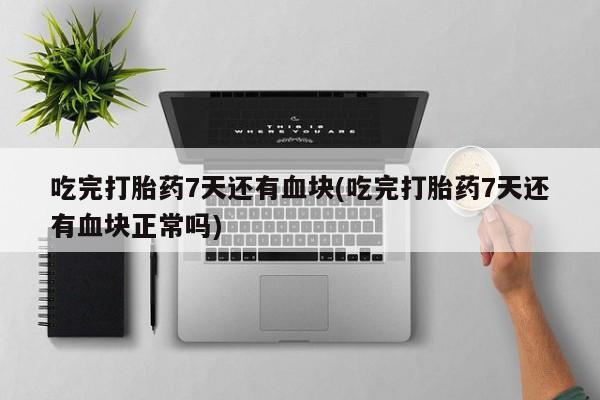 意外怀孕怎么买流产药吃完打胎药7天还有血块(吃完打胎药7天还有血块正常吗)