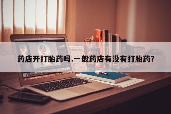 意外怀孕怎么买流产药药店开打胎药吗.一般药店有没有打胎药？