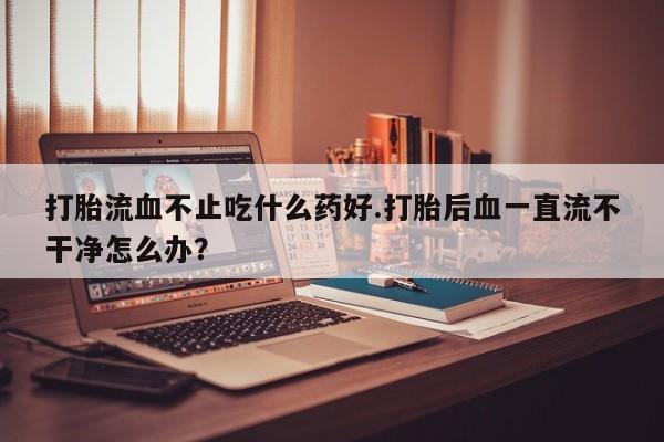 意外怀孕怎么买流产药打胎流血不止吃什么药好.打胎后血一直流不干净怎么办？