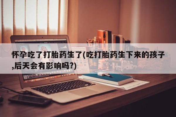意外怀孕怎么买流产药怀孕吃了打胎药生了(吃打胎药生下来的孩子,后天会有影响吗?)