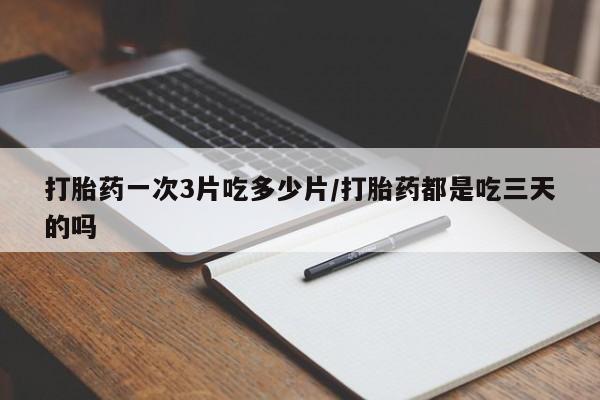 意外怀孕怎么买流产药打胎药一次3片吃多少片/打胎药都是吃三天的吗