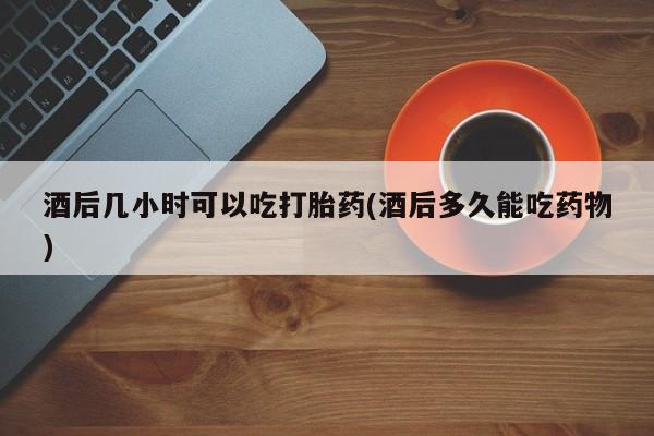 意外怀孕怎么买流产药酒后几小时可以吃打胎药(酒后多久能吃药物)