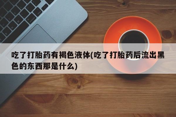 意外怀孕怎么买流产药吃了打胎药有褐色液体(吃了打胎药后流出黑色的东西那是什么)