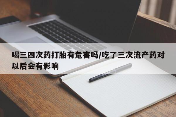 意外怀孕怎么买流产药喝三四次药打胎有危害吗/吃了三次流产药对以后会有影响