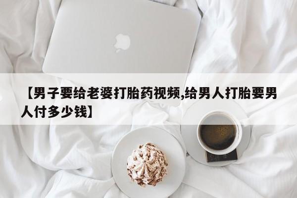 意外怀孕怎么买流产药【男子要给老婆打胎药视频,给男人打胎要男人付多少钱】