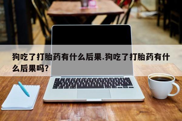 意外怀孕怎么买流产药狗吃了打胎药有什么后果.狗吃了打胎药有什么后果吗？