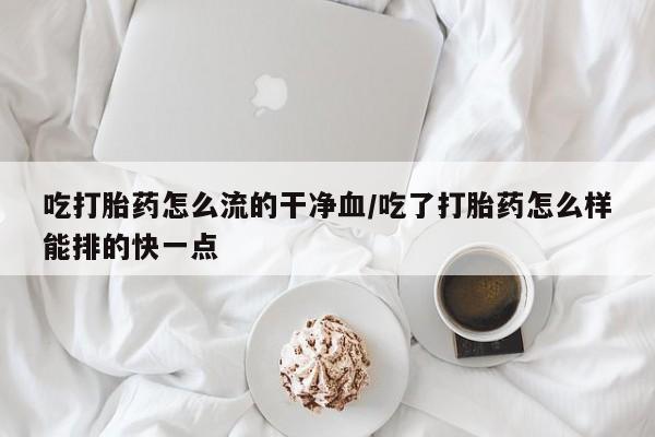 意外怀孕怎么买流产药吃打胎药怎么流的干净血/吃了打胎药怎么样能排的快一点