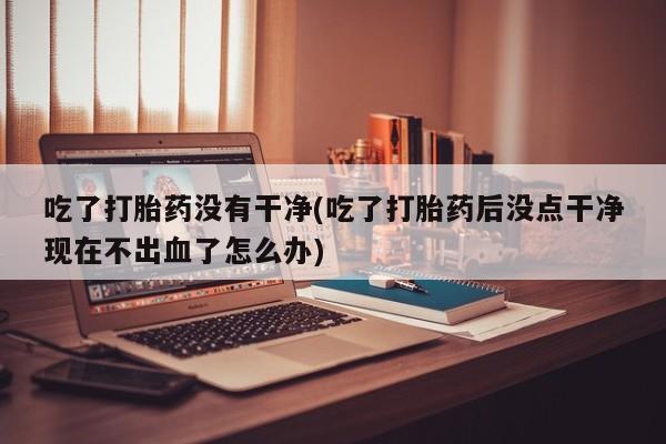意外怀孕怎么买流产药吃了打胎药没有干净(吃了打胎药后没点干净现在不出血了怎么办)