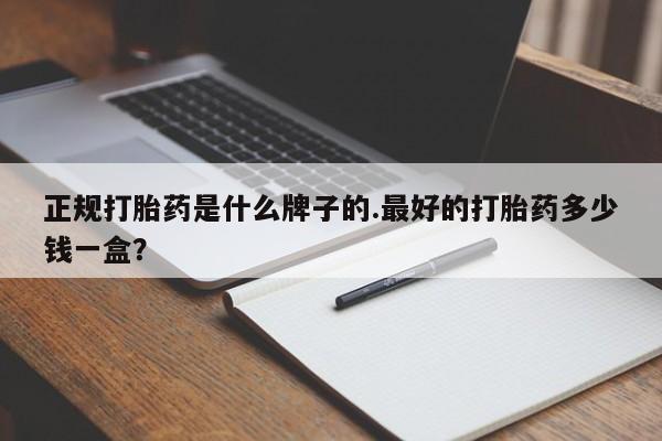 意外怀孕怎么买流产药正规打胎药是什么牌子的.最好的打胎药多少钱一盒？