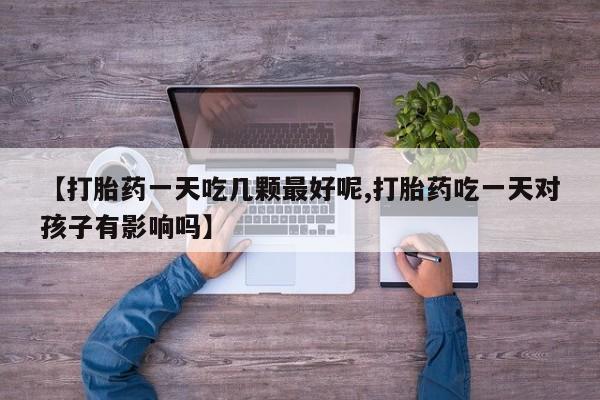 意外怀孕怎么买流产药【打胎药一天吃几颗最好呢,打胎药吃一天对孩子有影响吗】