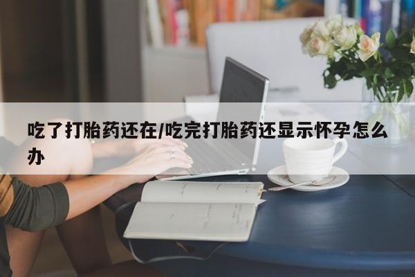 意外怀孕怎么买流产药吃了打胎药还在/吃完打胎药还显示怀孕怎么办