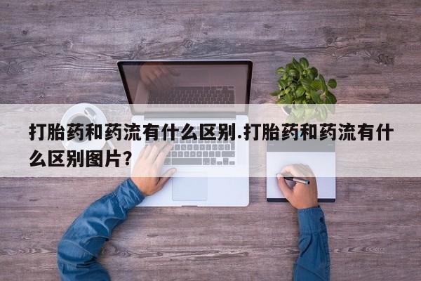 意外怀孕怎么买流产药打胎药和药流有什么区别.打胎药和药流有什么区别图片？
