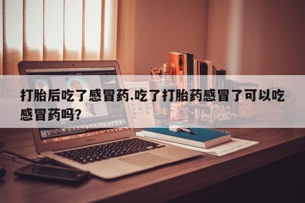 意外怀孕怎么买流产药打胎后吃了感冒药.吃了打胎药感冒了可以吃感冒药吗？