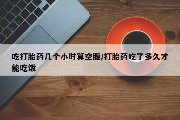 意外怀孕怎么买流产药吃打胎药几个小时算空腹/打胎药吃了多久才能吃饭