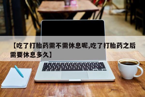 意外怀孕怎么买流产药【吃了打胎药需不需休息呢,吃了打胎药之后需要休息多久】