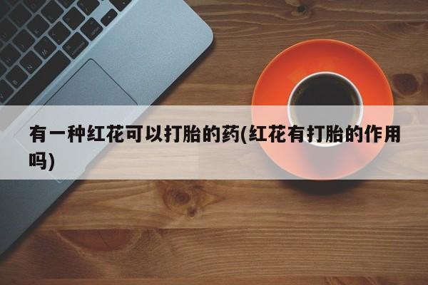 意外怀孕怎么买流产药有一种红花可以打胎的药(红花有打胎的作用吗)