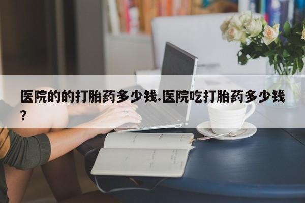 意外怀孕怎么买流产药医院的的打胎药多少钱.医院吃打胎药多少钱？