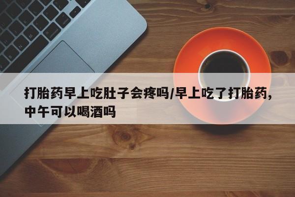 意外怀孕怎么买流产药打胎药早上吃肚子会疼吗/早上吃了打胎药,中午可以喝酒吗
