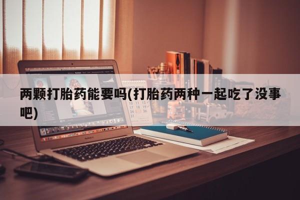 意外怀孕怎么买流产药两颗打胎药能要吗(打胎药两种一起吃了没事吧)