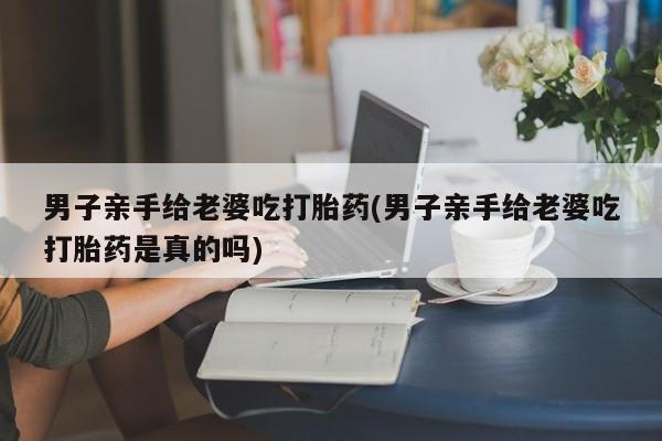 意外怀孕怎么买流产药男子亲手给老婆吃打胎药(男子亲手给老婆吃打胎药是真的吗)
