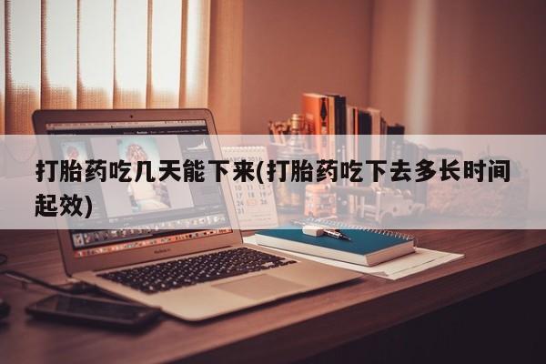 意外怀孕怎么买流产药打胎药吃几天能下来(打胎药吃下去多长时间起效)