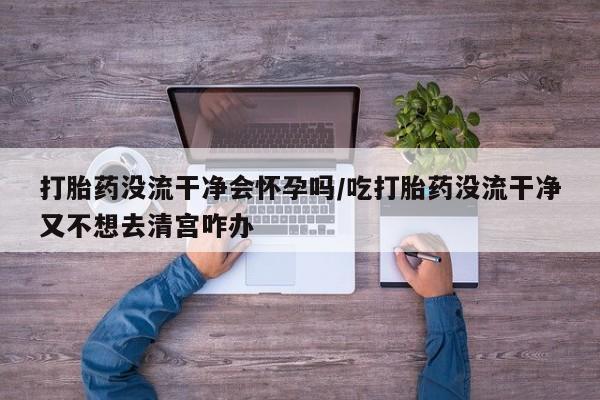 意外怀孕怎么买流产药打胎药没流干净会怀孕吗/吃打胎药没流干净又不想去清宫咋办
