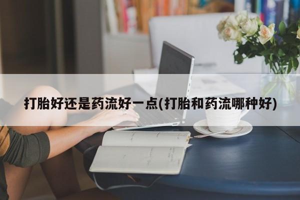 意外怀孕怎么买流产药打胎好还是药流好一点(打胎和药流哪种好)