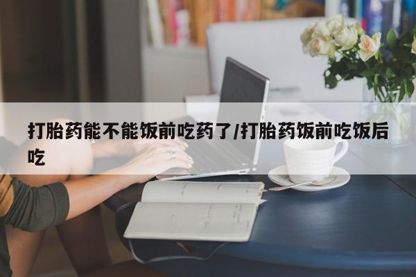 意外怀孕怎么买流产药打胎药能不能饭前吃药了/打胎药饭前吃饭后吃