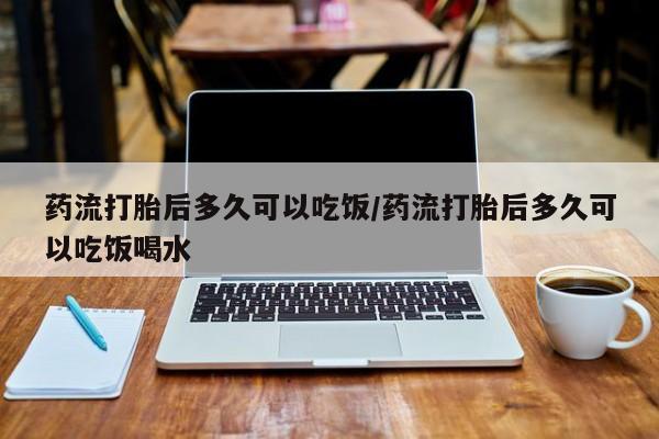 意外怀孕怎么买流产药药流打胎后多久可以吃饭/药流打胎后多久可以吃饭喝水